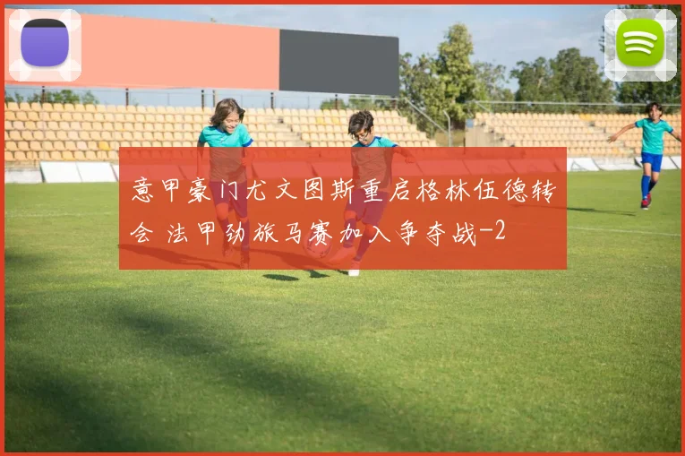 意甲豪门尤文图斯重启格林伍德转会 法甲劲旅马赛加入争夺战