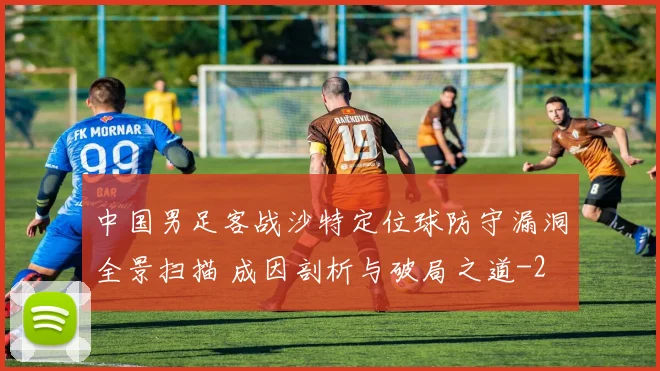 中国男足客战沙特定位球防守漏洞全景扫描 成因剖析与破局之道