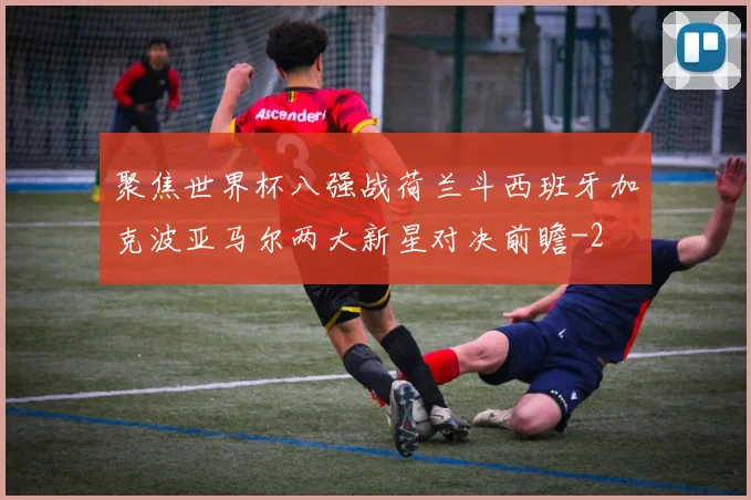 聚焦世界杯八强战荷兰斗西班牙加克波亚马尔两大新星对决前瞻