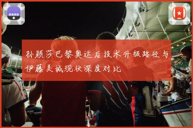 孙颖莎巴黎奥运后技术升级路径与伊藤美诚现状深度对比