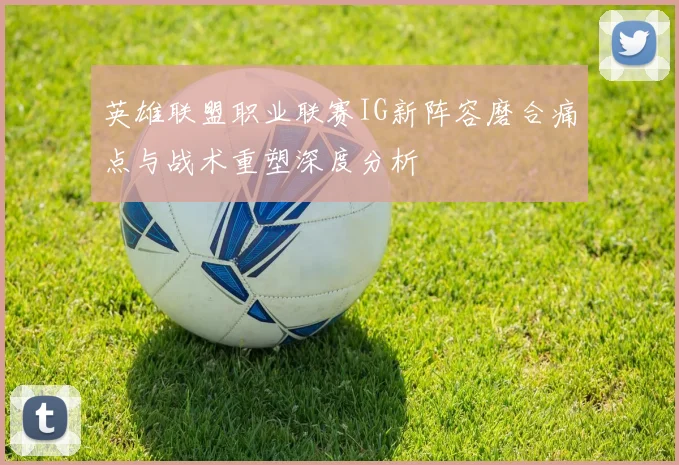 英雄联盟职业联赛IG新阵容磨合痛点与战术重塑深度分析