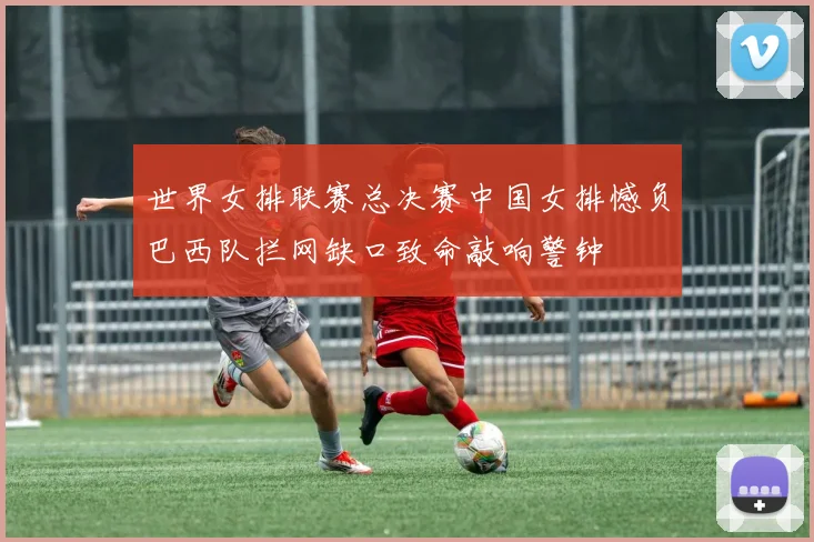 世界女排联赛总决赛中国女排憾负巴西队拦网缺口致命敲响警钟