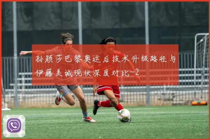 孙颖莎巴黎奥运后技术升级路径与伊藤美诚现状深度对比