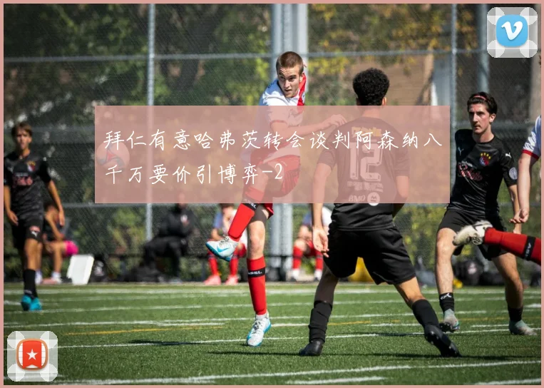 拜仁有意哈弗茨转会谈判阿森纳八千万要价引博弈