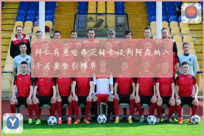 拜仁有意哈弗茨转会谈判阿森纳八千万要价引博弈