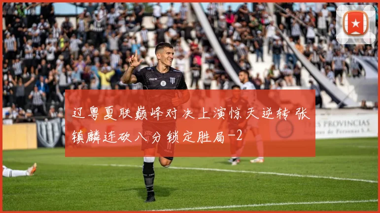 辽粤夏联巅峰对决上演惊天逆转 张镇麟连砍八分锁定胜局