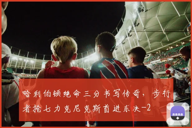 哈利伯顿绝命三分书写传奇，步行者抢七力克尼克斯首进东决
