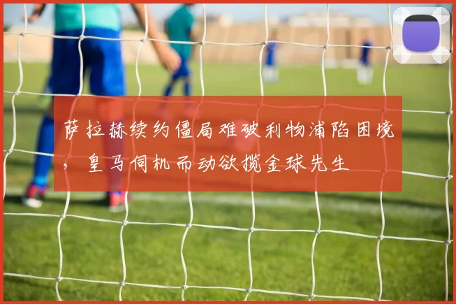 萨拉赫续约僵局难破利物浦陷困境，皇马伺机而动欲揽金球先生