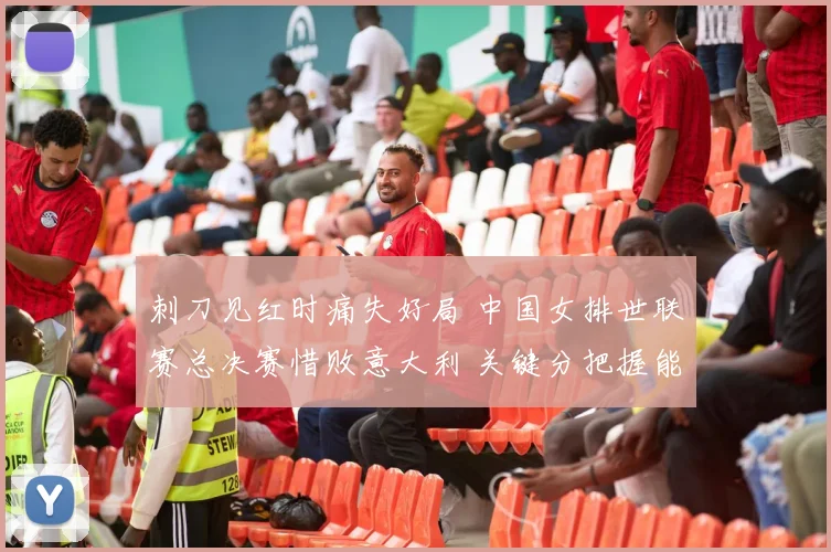 刺刀见红时痛失好局 中国女排世联赛总决赛惜败意大利 关键分把握能力成胜负手