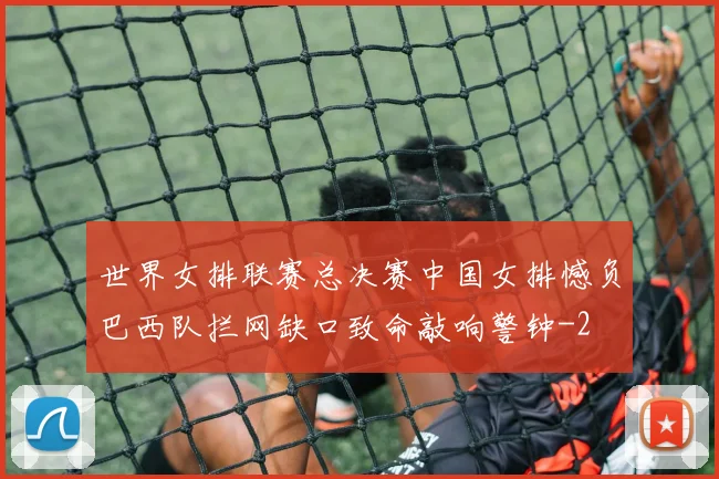 世界女排联赛总决赛中国女排憾负巴西队拦网缺口致命敲响警钟