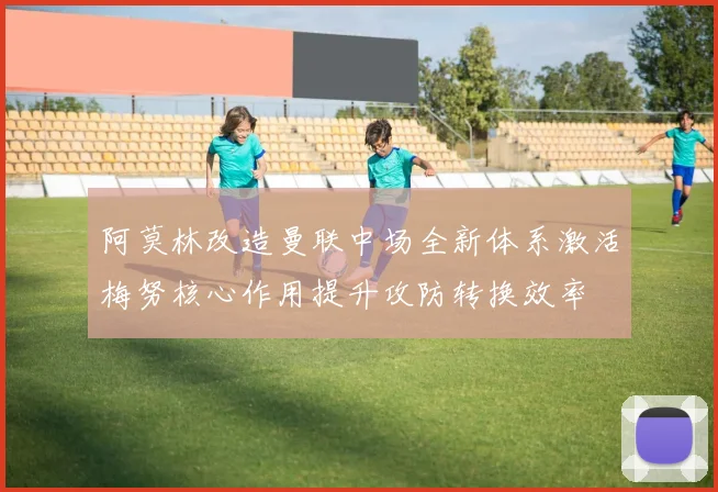 阿莫林改造曼联中场全新体系激活梅努核心作用提升攻防转换效率