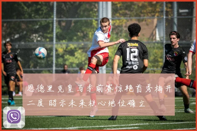 恩德里克皇马季前赛惊艳首秀梅开二度 昭示未来核心地位确立