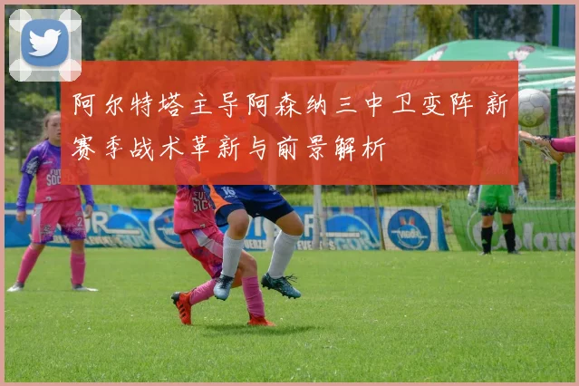 阿尔特塔主导阿森纳三中卫变阵 新赛季战术革新与前景解析