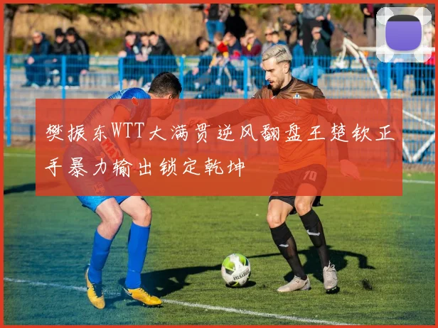 樊振东WTT大满贯逆风翻盘王楚钦正手暴力输出锁定乾坤