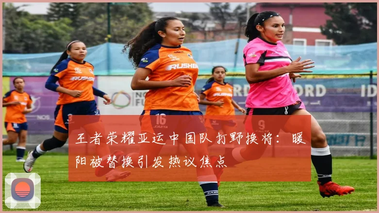 王者荣耀亚运中国队打野换将：暖阳被替换引发热议焦点