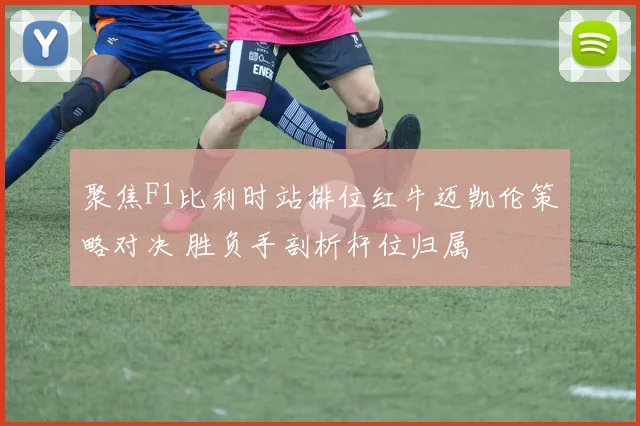聚焦F1比利时站排位红牛迈凯伦策略对决 胜负手剖析杆位归属