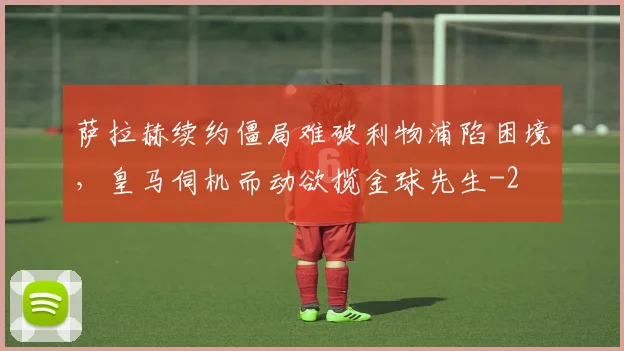 萨拉赫续约僵局难破利物浦陷困境，皇马伺机而动欲揽金球先生