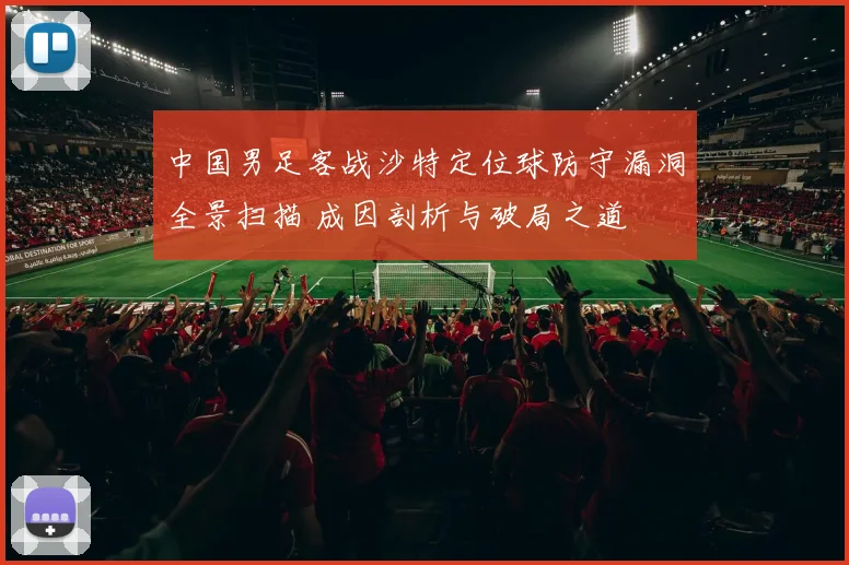 中国男足客战沙特定位球防守漏洞全景扫描 成因剖析与破局之道