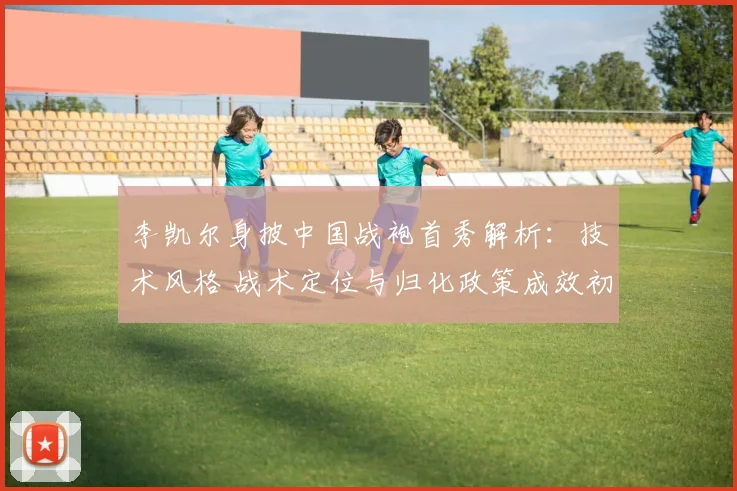 李凯尔身披中国战袍首秀解析：技术风格 战术定位与归化政策成效初探