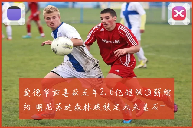 爱德华兹喜获五年2.6亿超级顶薪续约 明尼苏达森林狼锁定未来基石