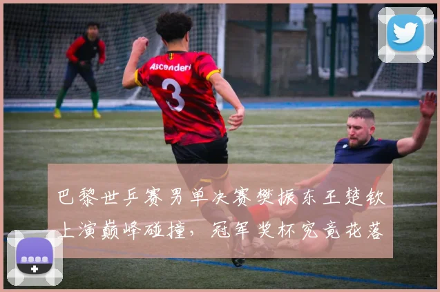 巴黎世乒赛男单决赛樊振东王楚钦上演巅峰碰撞,冠军奖杯究竟花落谁家