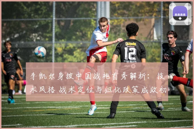 李凯尔身披中国战袍首秀解析：技术风格 战术定位与归化政策成效初探