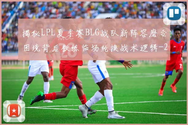 揭秘LPL夏季赛BLG战队新阵容磨合困境背后教练临场轮换战术逻辑