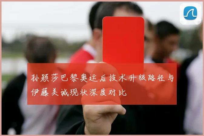 孙颖莎巴黎奥运后技术升级路径与伊藤美诚现状深度对比